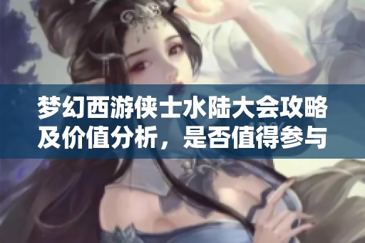梦幻西游侠士水陆大会攻略及价值分析，是否值得参与