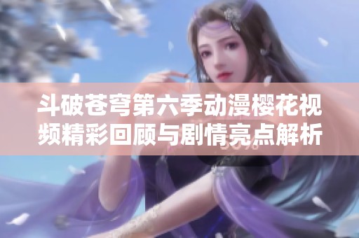 斗破苍穹第六季动漫樱花视频精彩回顾与剧情亮点解析