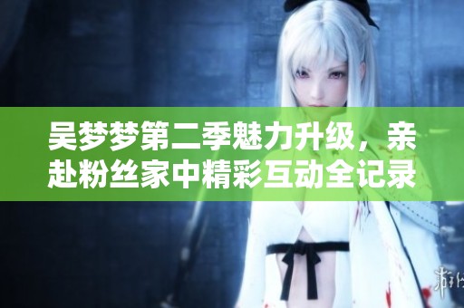 吴梦梦第二季魅力升级，亲赴粉丝家中精彩互动全记录