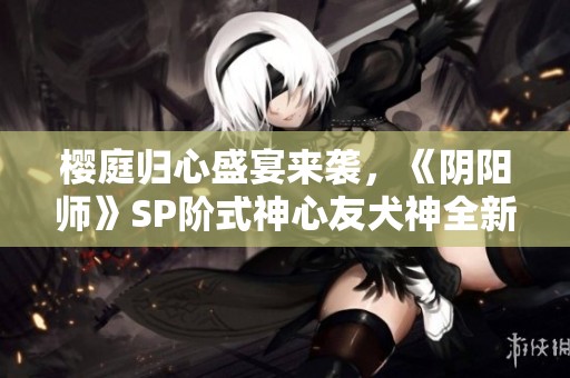 樱庭归心盛宴来袭，《阴阳师》SP阶式神心友犬神全新上线！