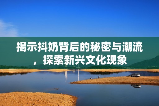 揭示抖奶背后的秘密与潮流，探索新兴文化现象