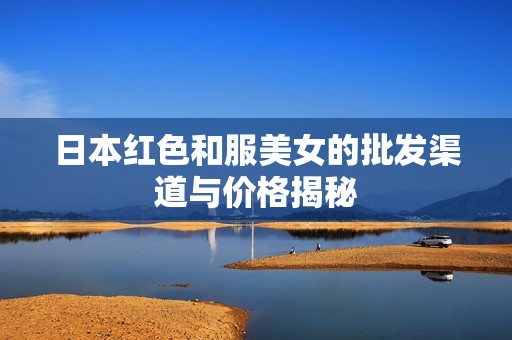 日本红色和服美女的批发渠道与价格揭秘
