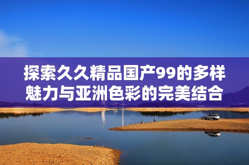 探索久久精品国产99的多样魅力与亚洲色彩的完美结合