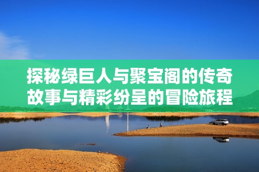 探秘绿巨人与聚宝阁的传奇故事与精彩纷呈的冒险旅程