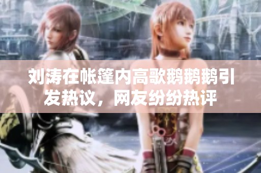 刘涛在帐篷内高歌鹅鹅鹅引发热议，网友纷纷热评