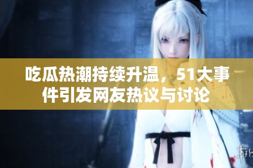 吃瓜热潮持续升温，51大事件引发网友热议与讨论