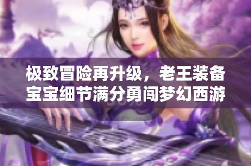极致冒险再升级，老王装备宝宝细节满分勇闯梦幻西游！