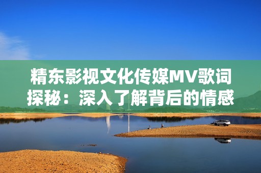 精东影视文化传媒MV歌词探秘：深入了解背后的情感与故事