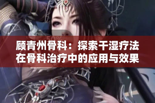 顾青州骨科：探索干湿疗法在骨科治疗中的应用与效果