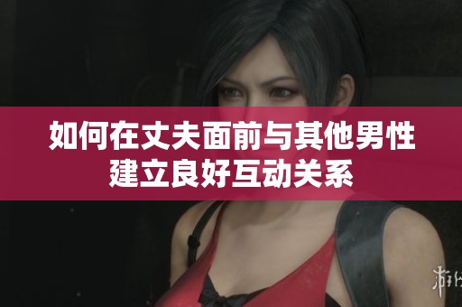 如何在丈夫面前与其他男性建立良好互动关系