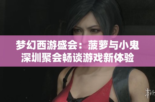 梦幻西游盛会：菠萝与小鬼深圳聚会畅谈游戏新体验