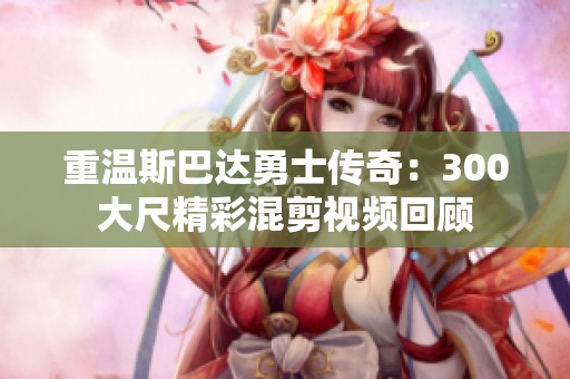 重温斯巴达勇士传奇：300大尺精彩混剪视频回顾