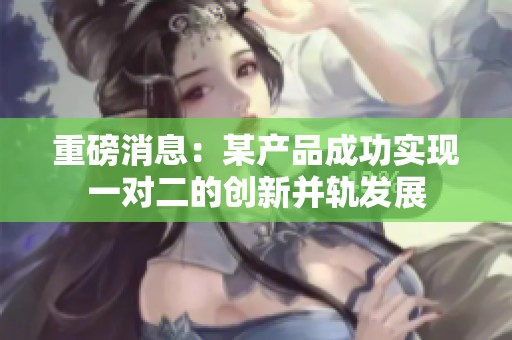 重磅消息：某产品成功实现一对二的创新并轨发展