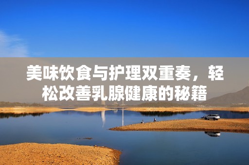 美味饮食与护理双重奏，轻松改善乳腺健康的秘籍