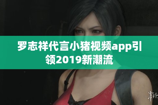 罗志祥代言小猪视频app引领2019新潮流