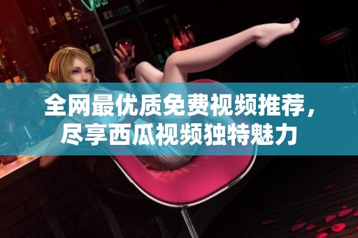 全网最优质免费视频推荐，尽享西瓜视频独特魅力