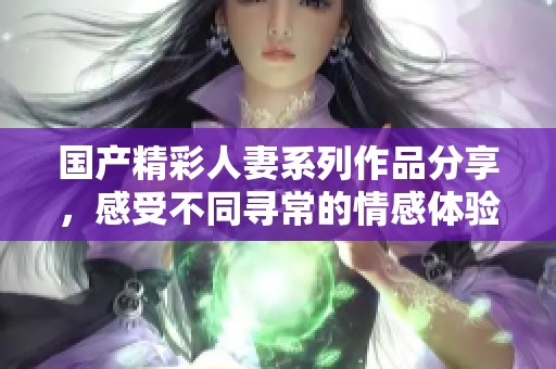 国产精彩人妻系列作品分享，感受不同寻常的情感体验