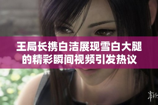 王局长携白洁展现雪白大腿的精彩瞬间视频引发热议