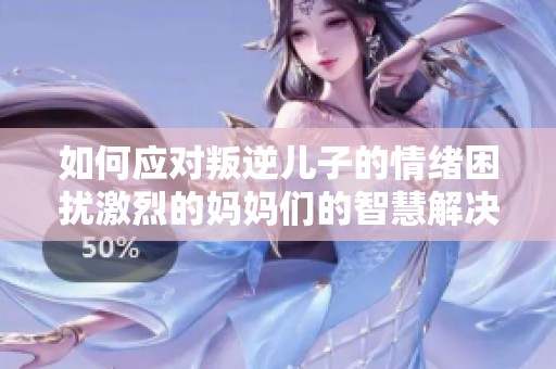 如何应对叛逆儿子的情绪困扰激烈的妈妈们的智慧解决之道