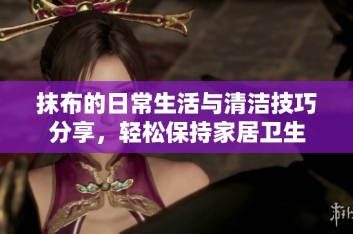 抹布的日常生活与清洁技巧分享，轻松保持家居卫生