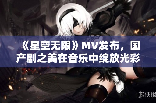 《星空无限》MV发布，国产剧之美在音乐中绽放光彩