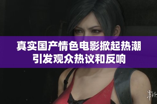 真实国产情色电影掀起热潮引发观众热议和反响
