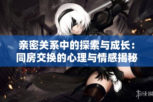 亲密关系中的探索与成长：同房交换的心理与情感揭秘