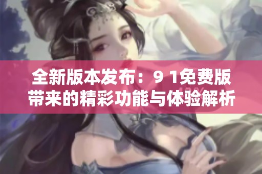 全新版本发布：9 1免费版带来的精彩功能与体验解析
