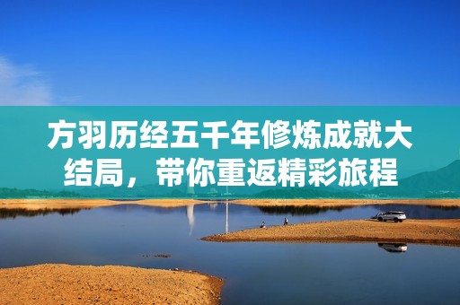 方羽历经五千年修炼成就大结局，带你重返精彩旅程