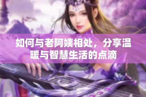 如何与老阿姨相处，分享温暖与智慧生活的点滴