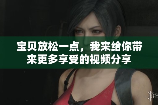 宝贝放松一点，我来给你带来更多享受的视频分享