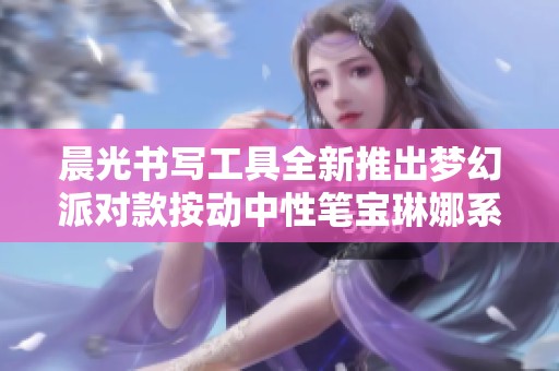 晨光书写工具全新推出梦幻派对款按动中性笔宝琳娜系列