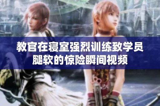 教官在寝室强烈训练致学员腿软的惊险瞬间视频