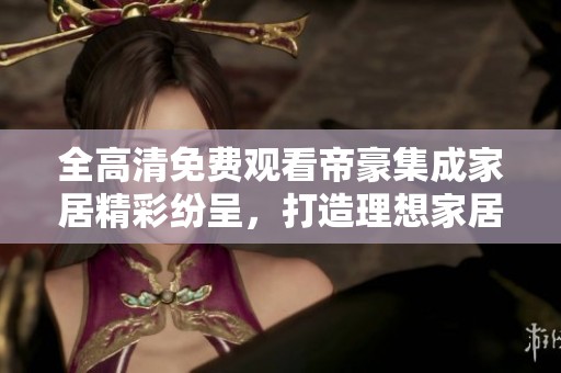全高清免费观看帝豪集成家居精彩纷呈，打造理想家居生活