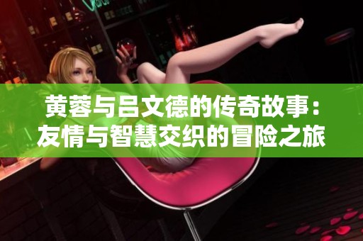 黄蓉与吕文德的传奇故事：友情与智慧交织的冒险之旅