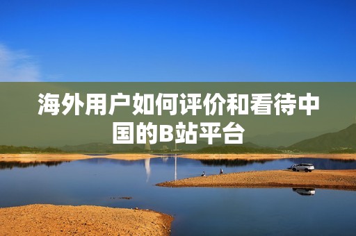 海外用户如何评价和看待中国的B站平台