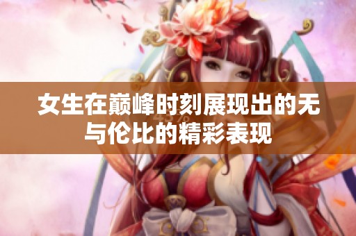 女生在巅峰时刻展现出的无与伦比的精彩表现