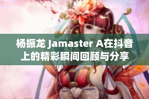 杨振龙 Jamaster A在抖音上的精彩瞬间回顾与分享