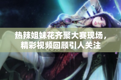 热辣姐妹花齐聚大赛现场，精彩视频回顾引人关注
