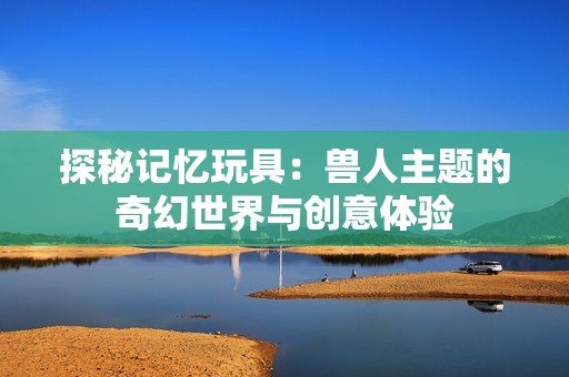探秘记忆玩具：兽人主题的奇幻世界与创意体验