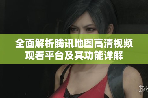 全面解析腾讯地图高清视频观看平台及其功能详解