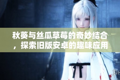 秋葵与丝瓜草莓的奇妙结合，探索旧版安卓的趣味应用