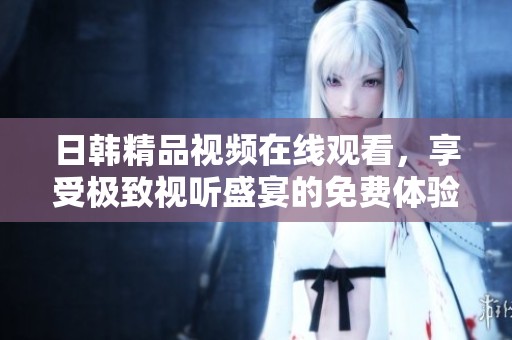 日韩精品视频在线观看，享受极致视听盛宴的免费体验