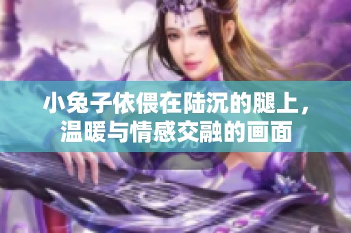 小兔子依偎在陆沉的腿上，温暖与情感交融的画面