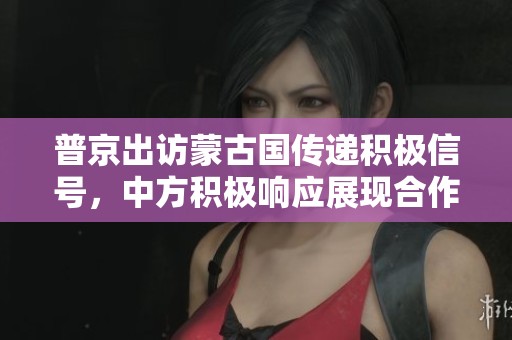 普京出访蒙古国传递积极信号，中方积极响应展现合作意愿