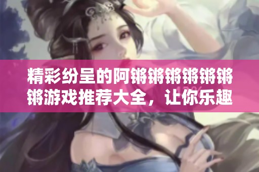 精彩纷呈的阿锵锵锵锵锵锵锵游戏推荐大全，让你乐趣无穷