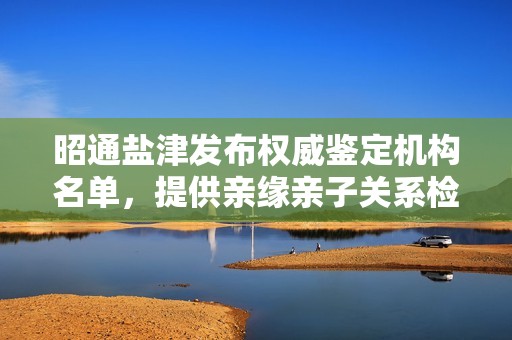 昭通盐津发布权威鉴定机构名单，提供亲缘亲子关系检验服务