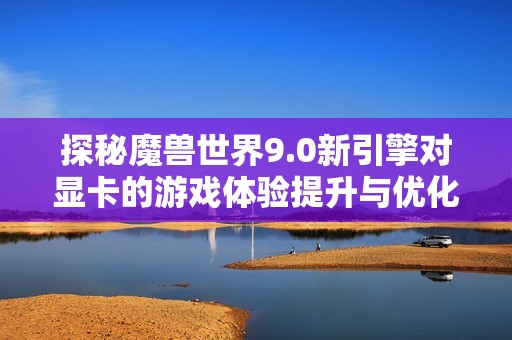 探秘魔兽世界9.0新引擎对显卡的游戏体验提升与优化