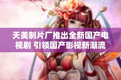天美制片厂推出全新国产电视剧 引领国产影视新潮流