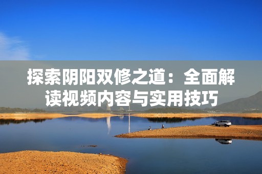 探索阴阳双修之道：全面解读视频内容与实用技巧